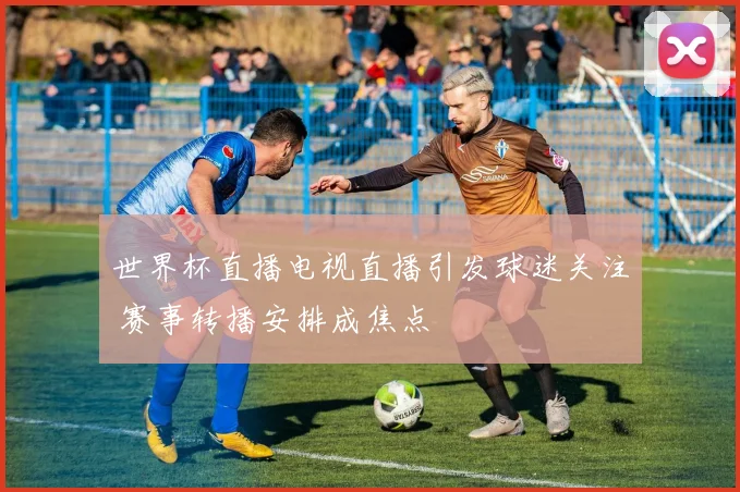 世界杯直播电视直播引发球迷关注 赛事转播安排成焦点