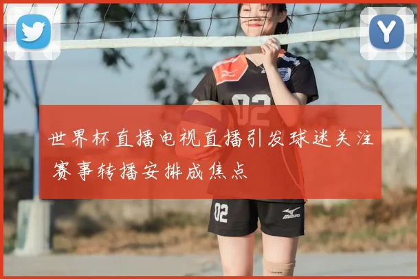 世界杯直播电视直播引发球迷关注 赛事转播安排成焦点