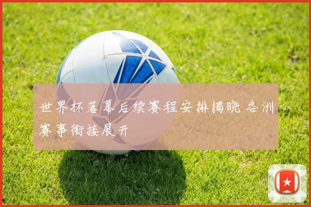世界杯落幕后续赛程安排揭晓 各洲赛事衔接展开