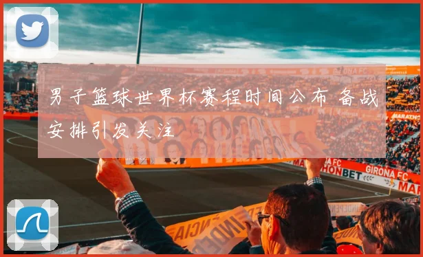 男子篮球世界杯赛程时间公布 备战安排引发关注