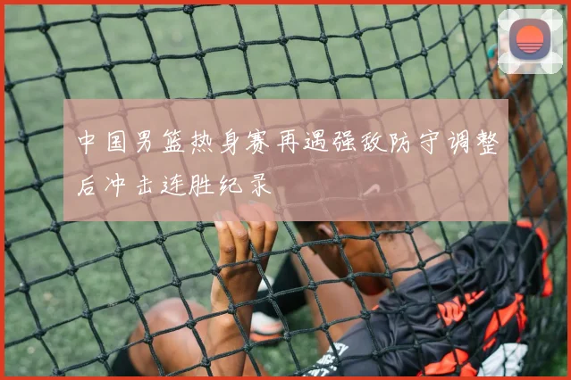 中国男篮热身赛再遇强敌防守调整后冲击连胜纪录
