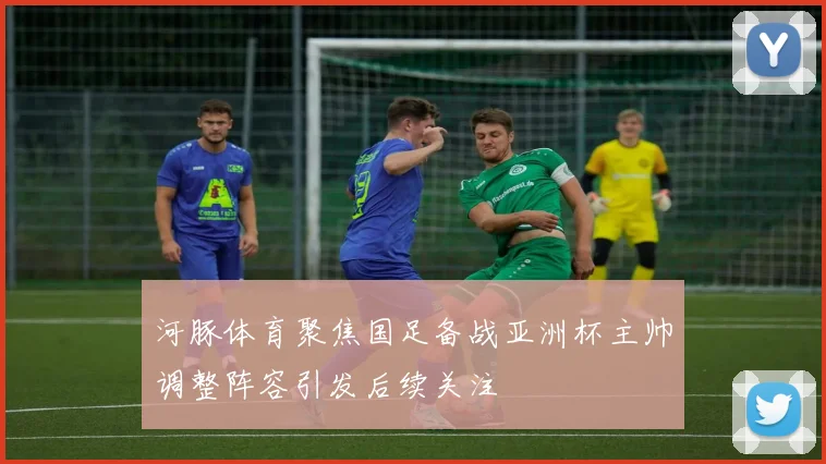河豚体育聚焦国足备战亚洲杯主帅调整阵容引发后续关注
