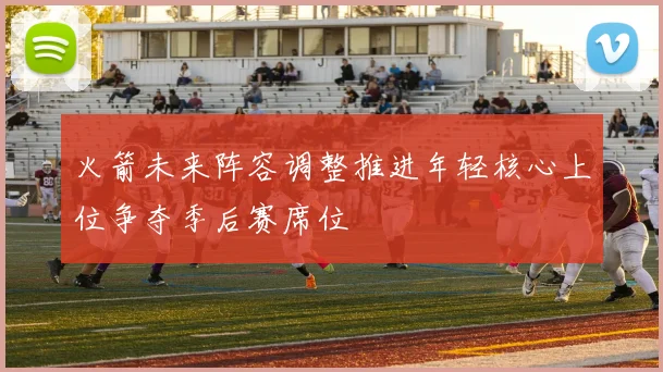 火箭未来阵容调整推进年轻核心上位争夺季后赛席位