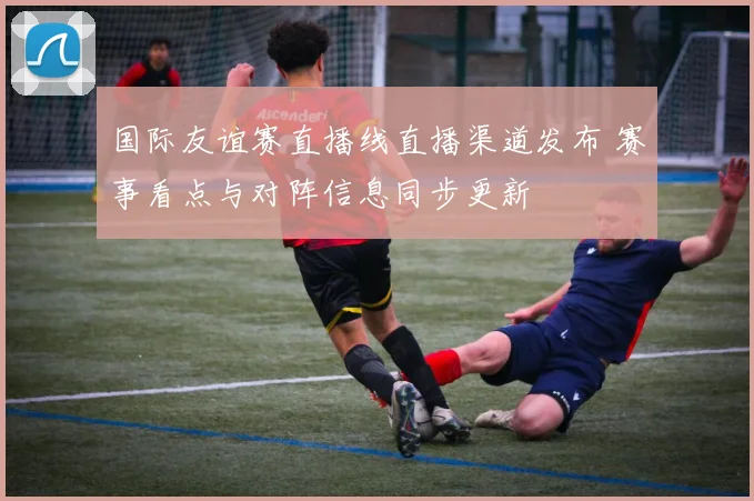 国际友谊赛直播线直播渠道发布 赛事看点与对阵信息同步更新