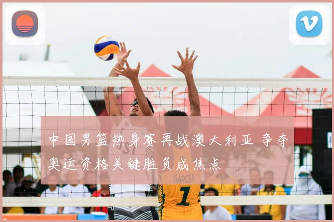 中国男篮热身赛再战澳大利亚 争夺奥运资格关键胜负成焦点