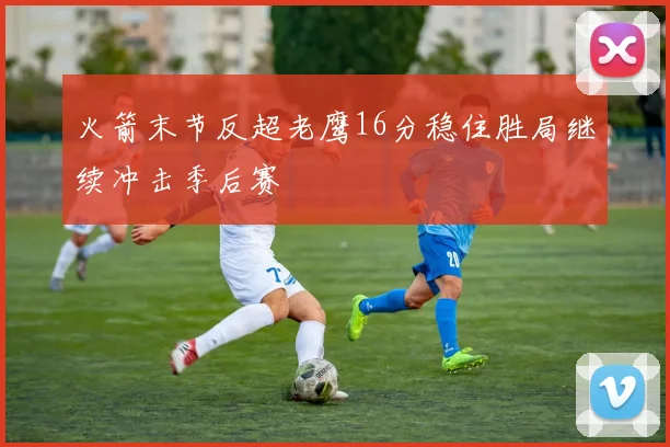 火箭末节反超老鹰16分稳住胜局继续冲击季后赛