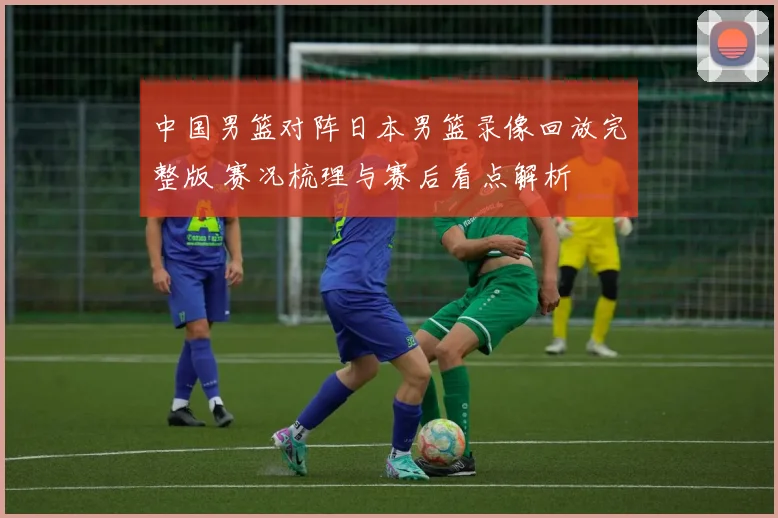 中国男篮对阵日本男篮录像回放完整版 赛况梳理与赛后看点解析