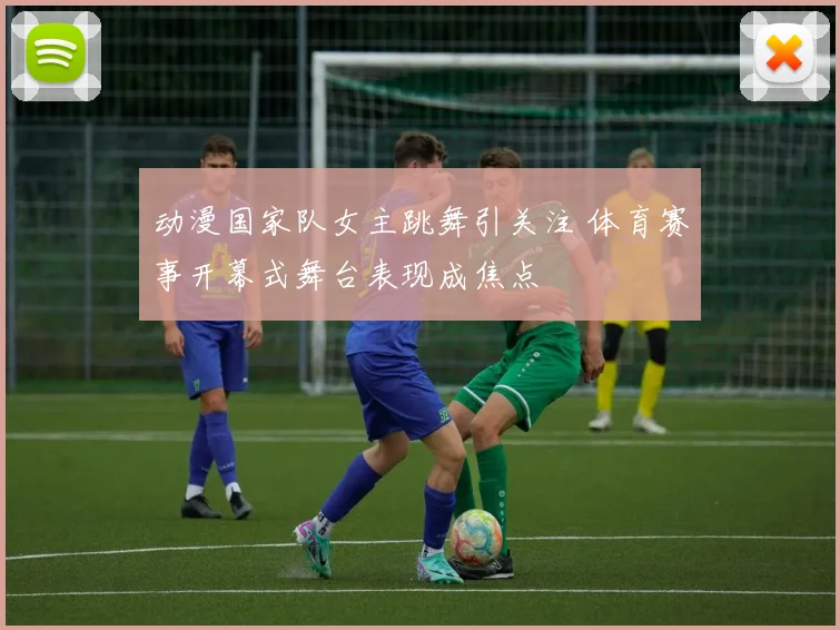 动漫国家队女主跳舞引关注 体育赛事开幕式舞台表现成焦点