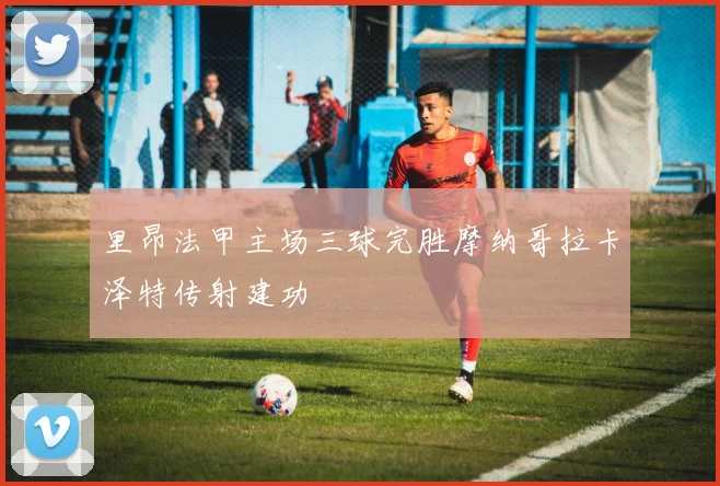 里昂法甲主场三球完胜摩纳哥拉卡泽特传射建功