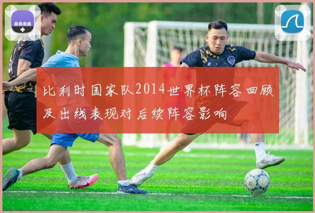 比利时国家队2014世界杯阵容回顾及出线表现对后续阵容影响