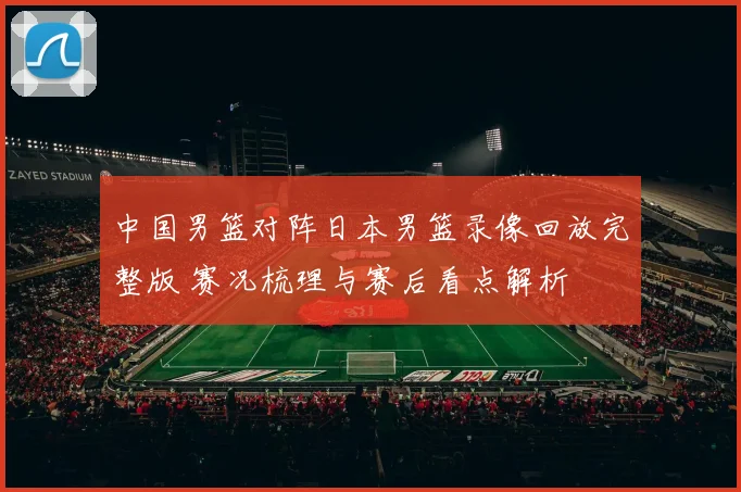 中国男篮对阵日本男篮录像回放完整版 赛况梳理与赛后看点解析