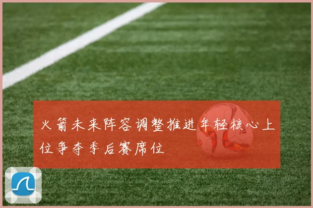火箭未来阵容调整推进年轻核心上位争夺季后赛席位