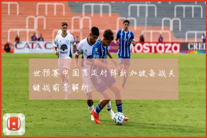世预赛中国男足对阵新加坡备战关键战前景解析