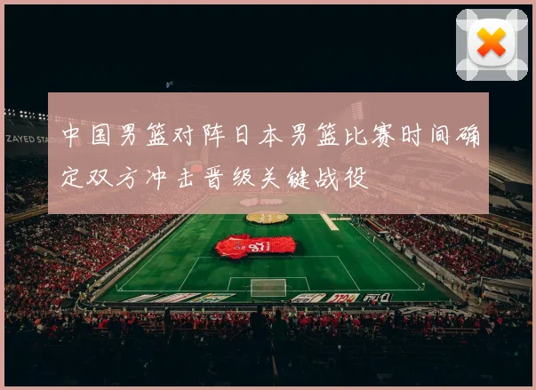 中国男篮对阵日本男篮比赛时间确定双方冲击晋级关键战役