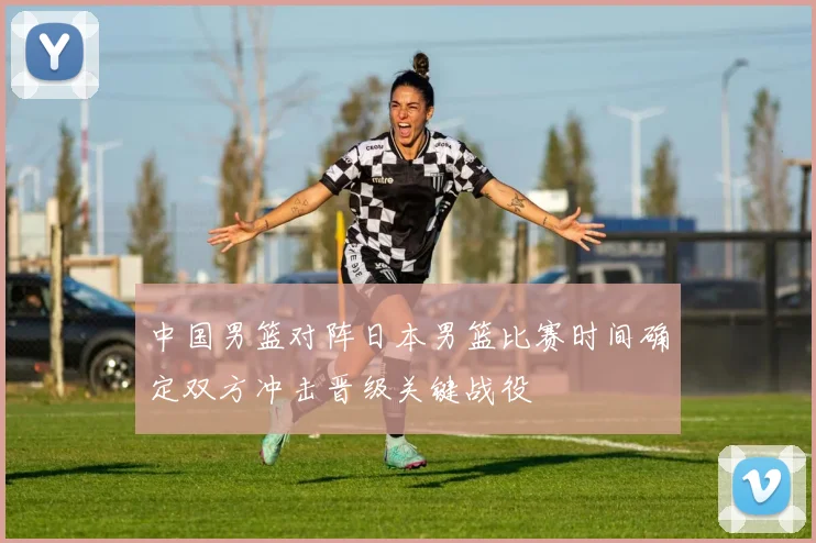 中国男篮对阵日本男篮比赛时间确定双方冲击晋级关键战役