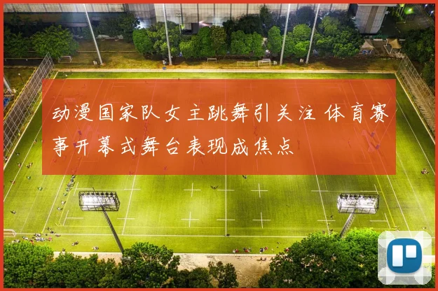 动漫国家队女主跳舞引关注 体育赛事开幕式舞台表现成焦点