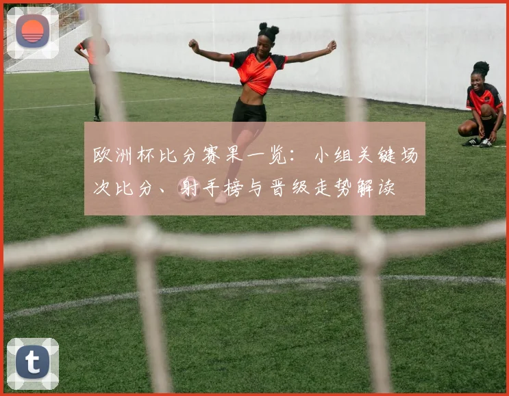 欧洲杯比分赛果一览：小组关键场次比分、射手榜与晋级走势解读