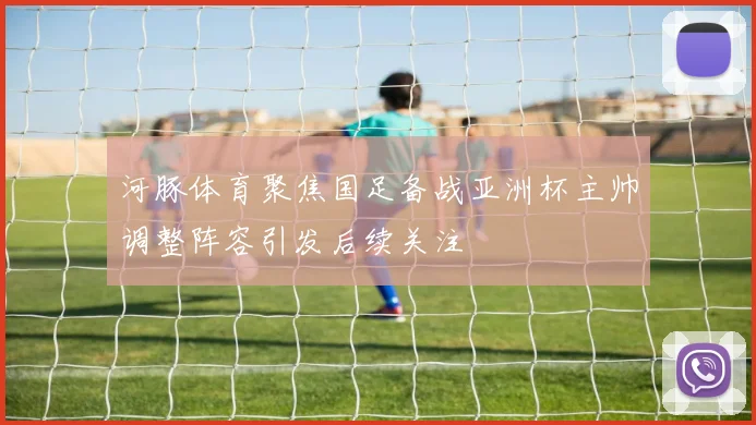 河豚体育聚焦国足备战亚洲杯主帅调整阵容引发后续关注