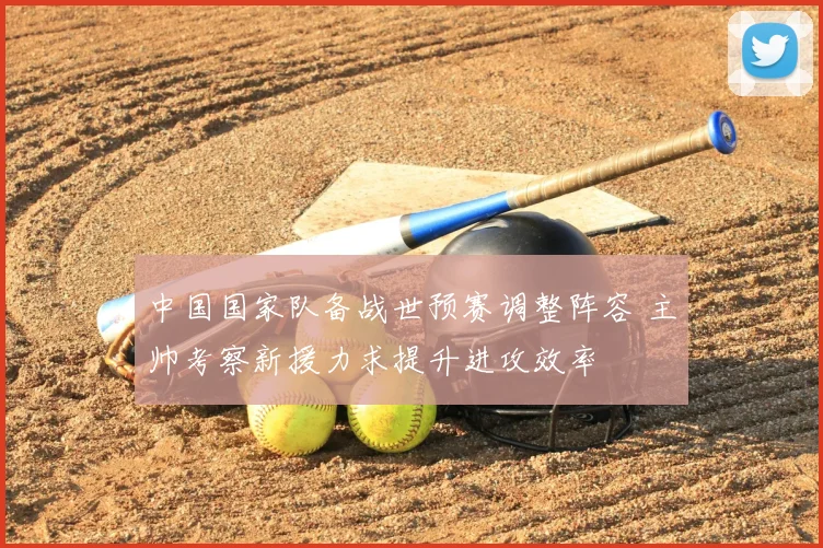 中国国家队备战世预赛调整阵容 主帅考察新援力求提升进攻效率