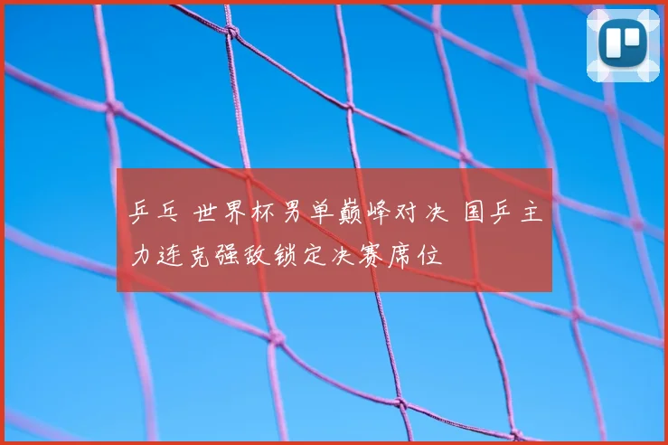 乒乓 世界杯男单巅峰对决 国乒主力连克强敌锁定决赛席位