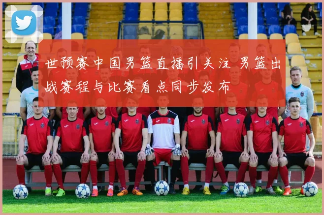 世预赛中国男篮直播引关注 男篮出战赛程与比赛看点同步发布