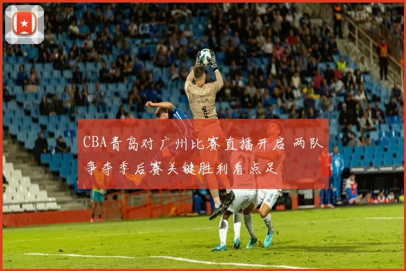 CBA青岛对广州比赛直播开启 两队争夺季后赛关键胜利看点足
