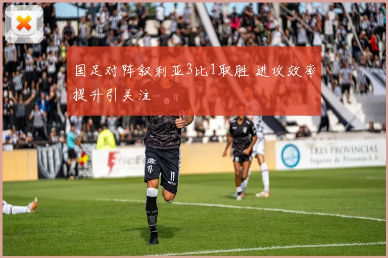 国足对阵叙利亚3比1取胜 进攻效率提升引关注