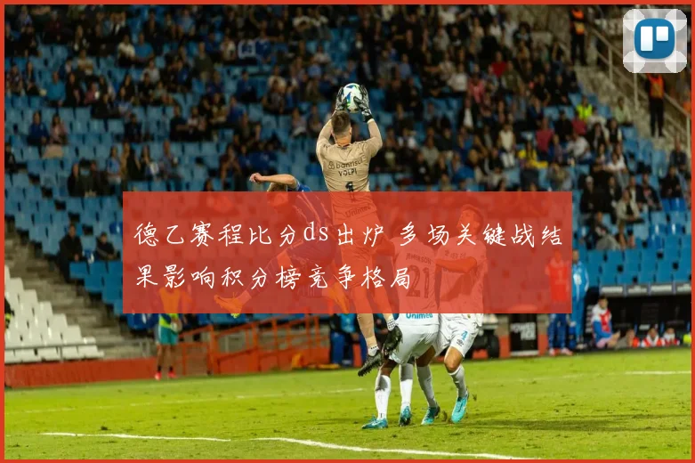 德乙赛程比分ds出炉 多场关键战结果影响积分榜竞争格局