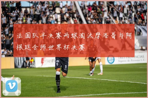 法国队半决赛两球淘汰摩洛哥与阿根廷会师世界杯决赛