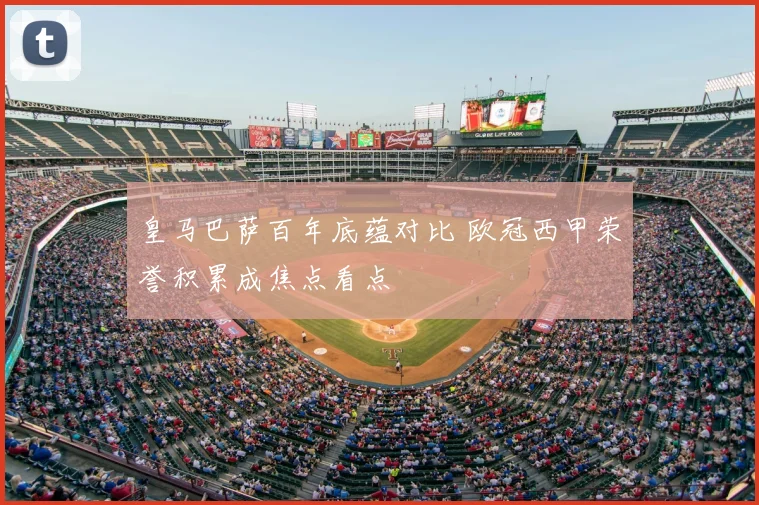 皇马巴萨百年底蕴对比 欧冠西甲荣誉积累成焦点看点