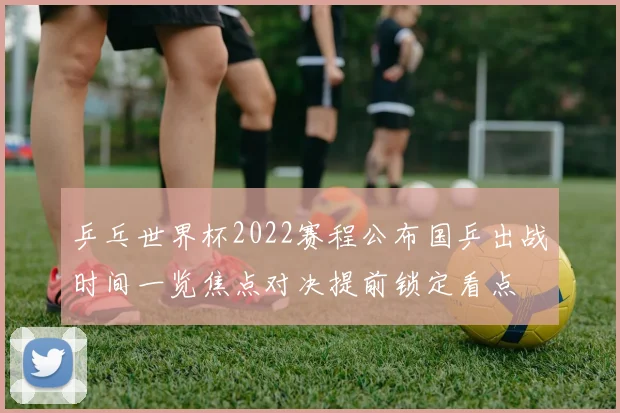 乒乓世界杯2022赛程公布国乒出战时间一览焦点对决提前锁定看点