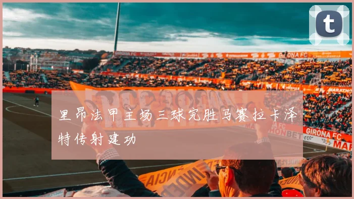 里昂法甲主场三球完胜马赛拉卡泽特传射建功