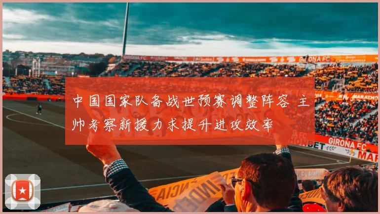 中国国家队备战世预赛调整阵容 主帅考察新援力求提升进攻效率