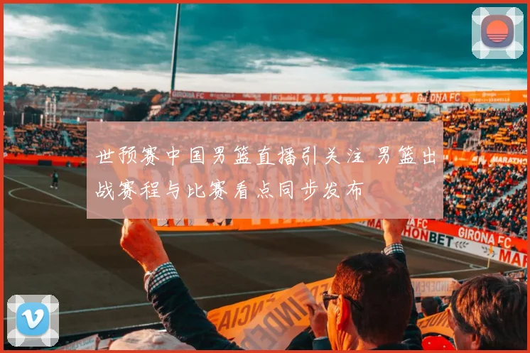 世预赛中国男篮直播引关注 男篮出战赛程与比赛看点同步发布