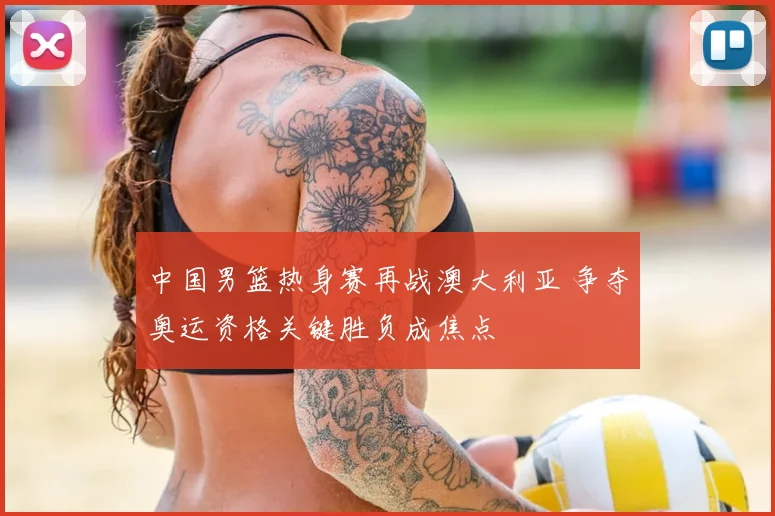 中国男篮热身赛再战澳大利亚 争夺奥运资格关键胜负成焦点