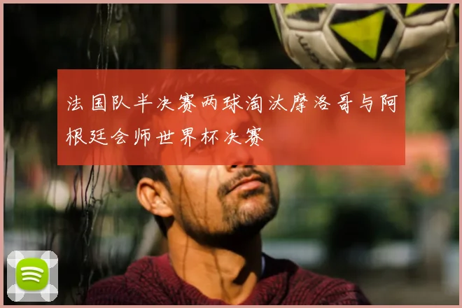法国队半决赛两球淘汰摩洛哥与阿根廷会师世界杯决赛